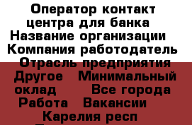 Оператор контакт-центра для банка › Название организации ­ Компания-работодатель › Отрасль предприятия ­ Другое › Минимальный оклад ­ 1 - Все города Работа » Вакансии   . Карелия респ.,Петрозаводск г.